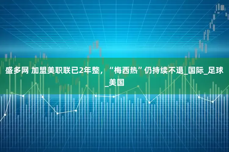 盛多网 加盟美职联已2年整，“梅西热”仍持续不退_国际_足球_美国