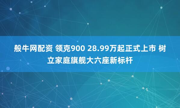 般牛网配资 领克900 28.99万起正式上市 树立家庭旗舰大六座新标杆