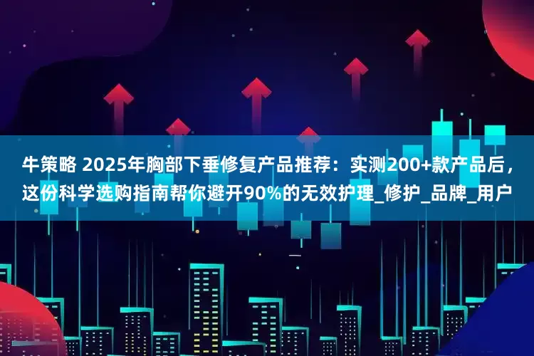 牛策略 2025年胸部下垂修复产品推荐：实测200+款产品后，这份科学选购指南帮你避开90%的无效护理_修护_品牌_用户