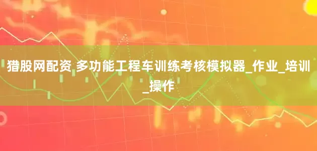 猎股网配资 多功能工程车训练考核模拟器_作业_培训_操作