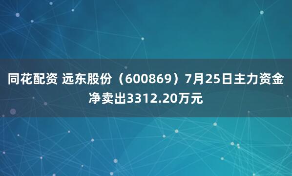 同花配资 远东股份（600869）7月25日主力资金净卖出3312.20万元