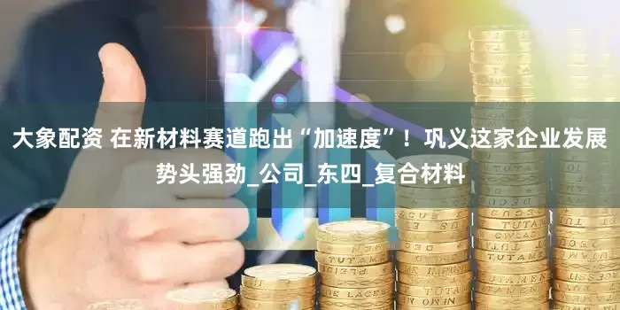 大象配资 在新材料赛道跑出“加速度”！巩义这家企业发展势头强劲_公司_东四_复合材料