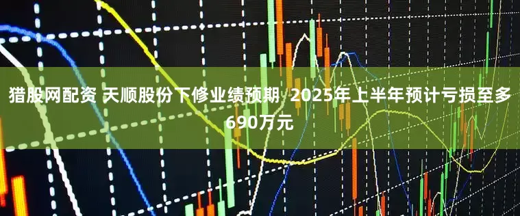 猎股网配资 天顺股份下修业绩预期  2025年上半年预计亏损至多690万元