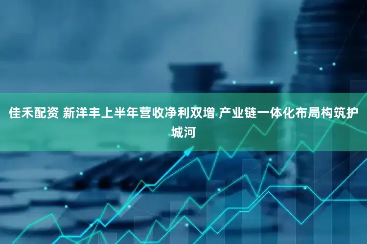 佳禾配资 新洋丰上半年营收净利双增 产业链一体化布局构筑护城河