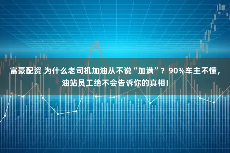 富豪配资 为什么老司机加油从不说“加满”？90%车主不懂，油站员工绝不会告诉你的真相！
