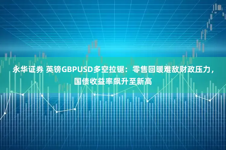 永华证券 英镑GBPUSD多空拉锯：零售回暖难敌财政压力，国债收益率飙升至新高
