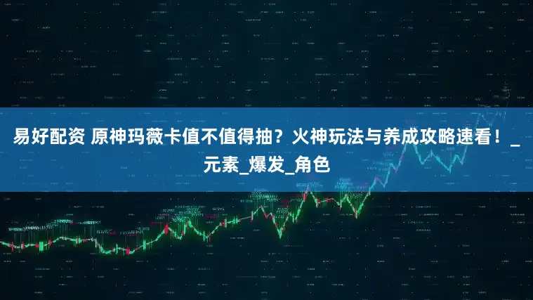 易好配资 原神玛薇卡值不值得抽？火神玩法与养成攻略速看！_元素_爆发_角色