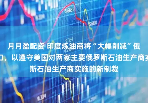 月月盈配资 印度炼油商将“大幅削减”俄罗斯原油进口，以遵守美国对两家主要俄罗斯石油生产商实施的新制裁