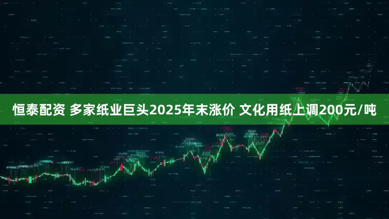 恒泰配资 多家纸业巨头2025年末涨价 文化用纸上调200元/吨