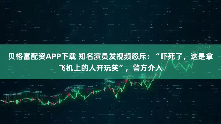 贝格富配资APP下载 知名演员发视频怒斥：“吓死了，这是拿飞机上的人开玩笑”，警方介入