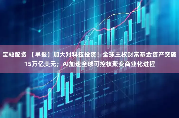 宝融配资 【早报】加大对科技投资！全球主权财富基金资产突破15万亿美元；AI加速全球可控核聚变商业化进程