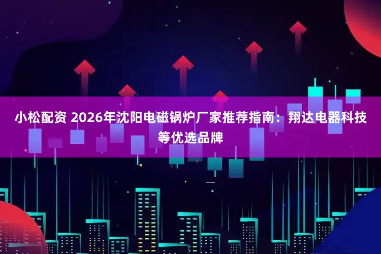 小松配资 2026年沈阳电磁锅炉厂家推荐指南：翔达电器科技等优选品牌